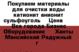   Покупаем материалы для очистки воды катионит анионит сульфоуголь  › Цена ­ 100 - Все города Бизнес » Оборудование   . Ханты-Мансийский,Радужный г.